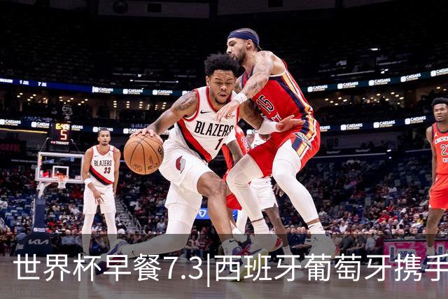 世界杯早餐7.3|西班牙葡萄牙携手晋级16强 世预赛中国男篮迎战日本