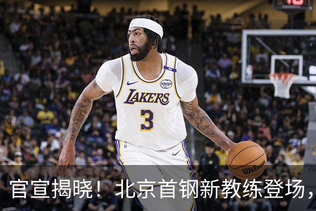 官宣揭晓！北京首钢新教练登场，前中国男篮主帅带队，冲击总冠军