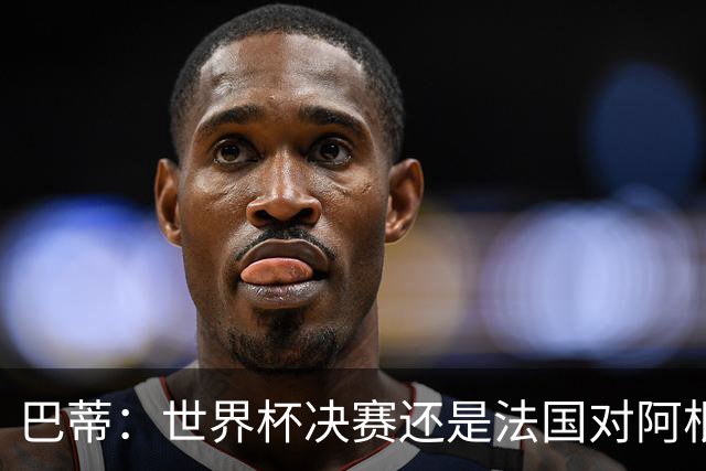 巴蒂：世界杯决赛还是法国对阿根廷 我会回佛罗伦萨参加百年庆典