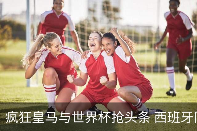 疯狂皇马与世界杯抢头条 西班牙队终又有了他们一席？
